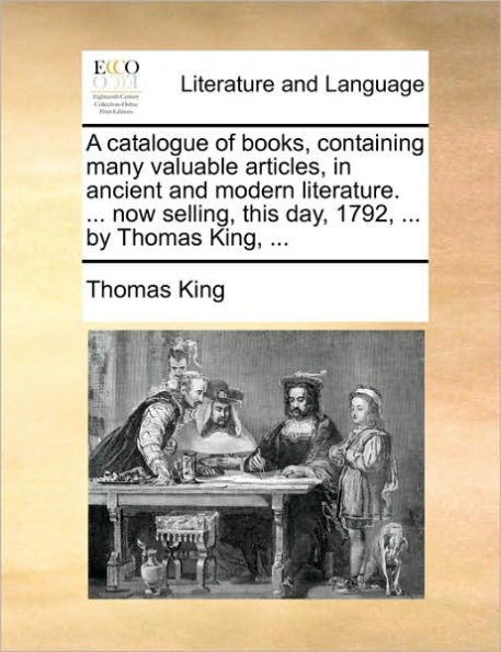 A Catalogue of Books, Containing Many Valuable Articles, in Ancient and Modern Literature. ... Now Selling, This Day, 1792, ... by Thomas King, ...