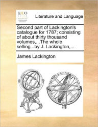 Title: Second Part of Lackington's Catalogue for 1787; Consisting of about Thirty Thousand Volumes, ...the Whole Selling...by J. Lackington, ..., Author: James Lackington