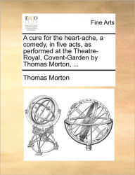 Title: A Cure for the Heart-Ache, a Comedy, in Five Acts, as Performed at the Theatre-Royal, Covent-Garden by Thomas Morton, ..., Author: Thomas Morton