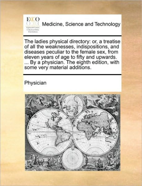 the Ladies Physical Directory: Or, a Treatise of All Weaknesses, Indispositions, and Diseases Peculiar to Female Sex, from Eleven Years Age Fifty Upwards. ... by Physician. Eighth Edition, with Some Very Material Additions.