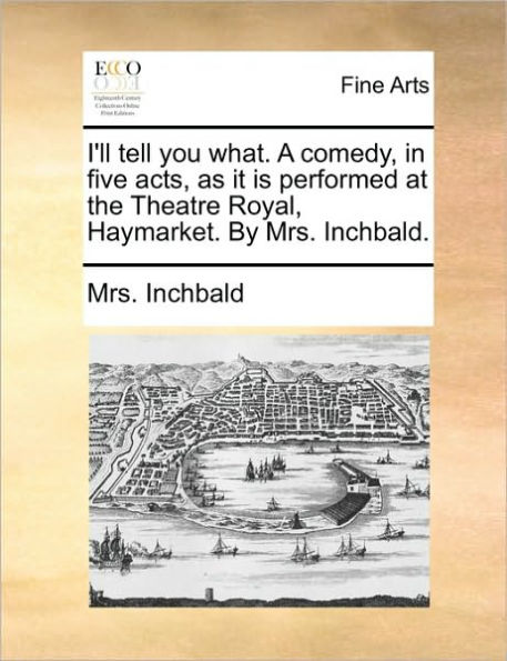 I'll Tell You What. a Comedy, Five Acts, as It Is Performed at the Theatre Royal, Haymarket. by Mrs. Inchbald.