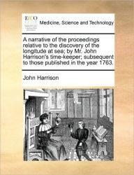 Title: A Narrative of the Proceedings Relative to the Discovery of the Longitude at Sea; By Mr. John Harrison's Time-Keeper; Subsequent to Those Published in the Year 1763., Author: John Harrison
