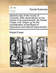 Title: General View of the County of Cornwall. with Observations on the Means of Its Improvement. by Robert Fraser, A.M. Drawn Up for the Consideration of the Board of Agriculture and Internal Improvement., Author: Robert Fraser PhD
