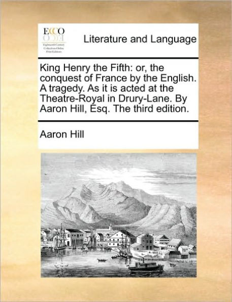 King Henry the Fifth: Or, Conquest of France by English. a Tragedy. as It Is Acted at Theatre-Royal Drury-Lane. Aaron Hill, Esq. Third Edition.