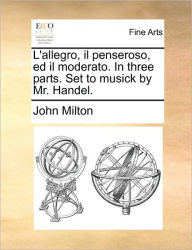 Title: L'Allegro, Il Penseroso, Ed Il Moderato. in Three Parts. Set to Musick by Mr. Handel., Author: John Milton