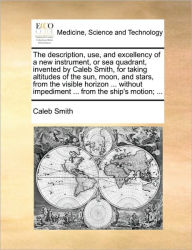 Title: The Description, Use, and Excellency of a New Instrument, or Sea Quadrant, Invented by Caleb Smith, for Taking Altitudes of the Sun, Moon, and Stars, from the Visible Horizon ... Without Impediment ... from the Ship's Motion; ..., Author: Caleb Smith