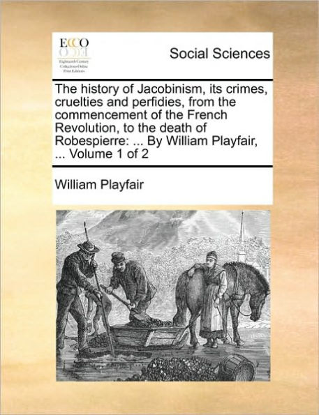The history of Jacobinism, its crimes, cruelties and perfidies, from the commencement of the French Revolution, to the death of Robespierre: ... By William Playfair, ... Volume 1 of 2