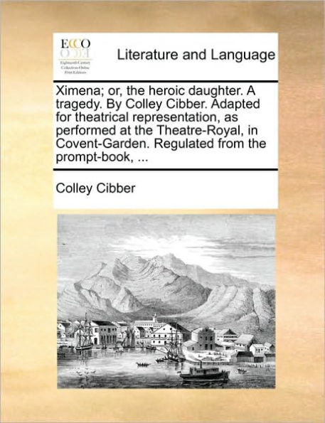 Ximena; Or, the Heroic Daughter. a Tragedy. by Colley Cibber. Adapted for Theatrical Representation, as Performed at Theatre-Royal, Covent-Garden. Regulated from Prompt-Book, ...