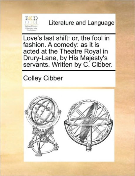 Love's Last Shift: Or, the Fool Fashion. a Comedy: As It Is Acted at Theatre Royal Drury-Lane, by His Majesty's Servants. Written C. Cibber.