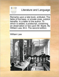 Title: Remarks Upon a Late Book, Entituled, the Fable of the Bees, or Private Vices, Publick Benefits. in a Letter to the Author. to Which Is Added, a PostScript, Containing an Observation or Two Upon Mr. Bayle. by William Law, M.A. the Second Edition., Author: William Law
