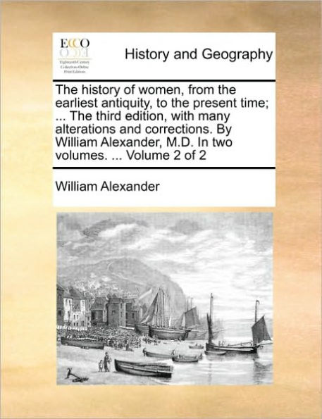 The history of women, from the earliest antiquity, to the present time; ... The third edition, with many alterations and corrections. By William Alexander, M.D. In two volumes. ... Volume 2 of 2