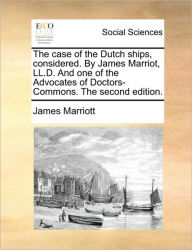 Title: The Case of the Dutch Ships, Considered. by James Marriot, LL.D. and One of the Advocates of Doctors-Commons. the Second Edition., Author: James Marriott
