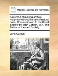 Title: A Method of Making Artificial Magnets Without the Use of Natural Ones. Communicated to the Royal Society by John Canton, M.A. and Fellow of the Said Society., Author: John Canton
