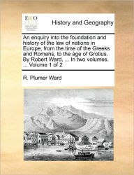 Title: An Enquiry Into the Foundation and History of the Law of Nations in Europe, from the Time of the Greeks and Romans, to the Age of Grotius. by Robert Ward, ... in Two Volumes. ... Volume 1 of 2, Author: R Plumer Ward