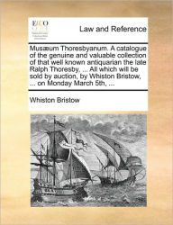 Title: Musaeum Thoresbyanum. a Catalogue of the Genuine and Valuable Collection of That Well Known Antiquarian the Late Ralph Thoresby, ... All Which Will Be Sold by Auction, by Whiston Bristow, ... on Monday March 5th, ..., Author: Whiston Bristow