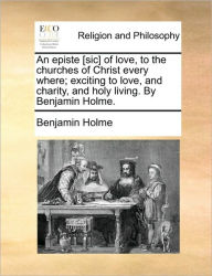 Title: An Episte [sic] of Love, to the Churches of Christ Every Where; Exciting to Love, and Charity, and Holy Living. by Benjamin Holme., Author: Benjamin Holme