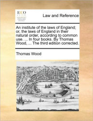 Title: An institute of the laws of England; or, the laws of England in their natural order, according to common use. ... In four books. By Thomas Wood, ... The third edition corrected., Author: Thomas Wood