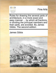 Title: Rules for Drawing the Several Parts of Architecture, in a More Exact and Easy Manner ... by Which All Fractions, in Dividing the Principal Members and Their Parts, Are Avoided. by James Gibbs. the Second Edition., Author: James Gibbs