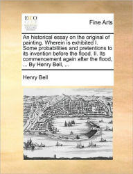 Title: An Historical Essay on the Original of Painting. Wherein Is Exhibited I. Some Probabilities and Pretentions to Its Invention Before the Flood. II. Its Commencement Again After the Flood, ... by Henry Bell, ..., Author: Henry Bell