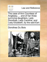 Title: The Case of Ann Countess of Anglesey, ... and of Her Three Surviving Daughters, Lady Dorothea, Lady Caroline, and Lady Elizabeth, by the Said Earl., Author: Dorothea Du Bois