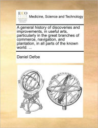 Title: A General History of Discoveries and Improvements, in Useful Arts, Particularly in the Great Branches of Commerce, Navigation, and Plantation, in All Parts of the Known World. ..., Author: Daniel Defoe