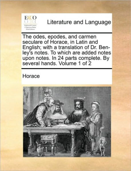 The Odes, Epodes, and Carmen Seculare of Horace, in Latin and English; With a Translation of Dr. Ben-Ley's Notes. to Which Are Added Notes Upon Notes. in 24 Parts Complete. by Several Hands. Volume 1 of 2