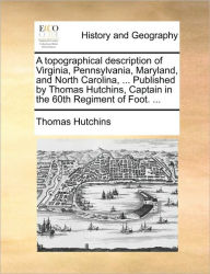 Title: A topographical description of Virginia, Pennsylvania, Maryland, and North Carolina, ... Published by Thomas Hutchins, Captain in the 60th Regiment of Foot. ..., Author: Thomas Hutchins