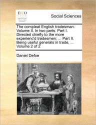 The Compleat English Tradesman. Volume II. in Two Parts. Part I. Directed Chiefly to the More Experienc'd Tradesmen; ... Part II. Being Useful Generals in Trade, ... Volume 2 of 2