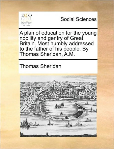 A plan of education for the young nobility and gentry Great Britain. Most humbly addressed to father his people. By Thomas Sheridan, A.M.