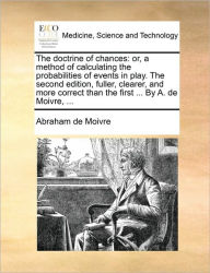 Title: The Doctrine of Chances: Or, a Method of Calculating the Probabilities of Events in Play. the Second Edition, Fuller, Clearer, and More Correct Than the First ... by A. de Moivre, ..., Author: Abraham De Moivre