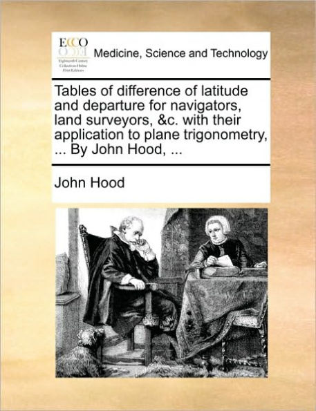 Tables of Difference Latitude and Departure for Navigators, Land Surveyors, &C. with Their Application to Plane Trigonometry, ... by John Hood,