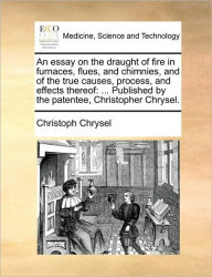 Title: An Essay on the Draught of Fire in Furnaces, Flues, and Chimnies, and of the True Causes, Process, and Effects Thereof: Published by the Patentee, Christopher Chrysel., Author: Christoph Chrysel