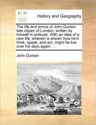 Title: The life and errors of John Dunton late citizen of London; written by himself in solitude. With an idea of a new life; wherein is shewn how he'd think, speak, and act, might he live over his days again: ..., Author: John Dunton