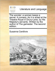 Title: The Wonder: A Woman Keeps a Secret. a Comedy. as It Is Acted at the Theatre Royal in Drury-Lane, by His Majesty's Servants. Written by the Author of the Gamester. the Second Edition., Author: Susanna Centlivre