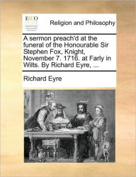 Title: A Sermon Preach'd at the Funeral of the Honourable Sir Stephen Fox, Knight, November 7. 1716. at Farly in Wilts. by Richard Eyre, ..., Author: Richard Eyre Sir