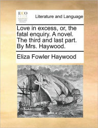 Title: Love in Excess, Or, the Fatal Enquiry. a Novel. the Third and Last Part. by Mrs. Haywood., Author: Eliza Fowler Haywood