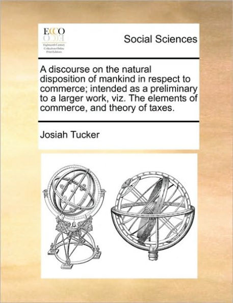 A Discourse on the Natural Disposition of Mankind in Respect to Commerce; Intended as a Preliminary to a Larger Work, Viz. the Elements of Commerce, and Theory of Taxes.