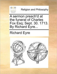 Title: A Sermon Preach'd at the Funeral of Charles Fox Esq; Sept. 30. 1713. by Richard Eyre..., Author: Richard Eyre Sir