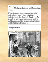 Title: Experiments Upon Magnesia Alba, Quick-Lime, and Other Alcaline Substances; By Joseph Black, ... to Which Is Annexed, an Essay on the Cold Produced by Evaporating Fluids, ... by William Cullen, ..., Author: Joseph Black