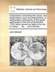 Title: Conjectures Concerning the Cause, and Observations Upon the Phï¿½nomena, of Earthquakes; Particularly of That Great Earthquake of the First of November 1755, Which Proved So Fatal to the City of Lisbon, ... by ... John Michell, ..., Author: John Michell