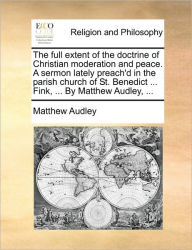 Title: The Full Extent of the Doctrine of Christian Moderation and Peace. a Sermon Lately Preach'd in the Parish Church of St. Benedict ... Fink, ... by Matthew Audley, ..., Author: Matthew Audley