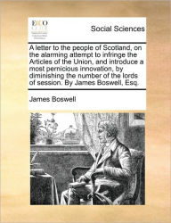 Title: A Letter to the People of Scotland, on the Alarming Attempt to Infringe the Articles of the Union, and Introduce a Most Pernicious Innovation, by Diminishing the Number of the Lords of Session. by James Boswell, Esq., Author: James Boswell