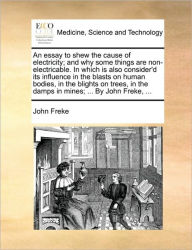Title: An Essay to Shew the Cause of Electricity; And Why Some Things Are Non-Electricable. in Which Is Also Consider'd Its Influence in the Blasts on Human Bodies, in the Blights on Trees, in the Damps in Mines; ... by John Freke, ..., Author: John Freke