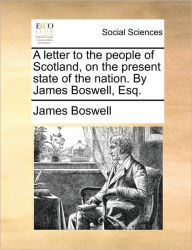 Title: A Letter to the People of Scotland, on the Present State of the Nation. by James Boswell, Esq., Author: James Boswell