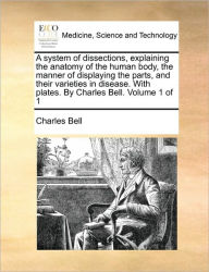 Title: A System of Dissections, Explaining the Anatomy of the Human Body, the Manner of Displaying the Parts, and Their Varieties in Disease. with Plates. by Charles Bell. Volume 1 of 1, Author: Charles Bell Jr