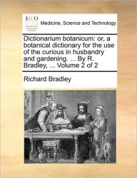 Title: Dictionarium Botanicum: Or, a Botanical Dictionary for the Use of the Curious in Husbandry and Gardening. ... by R. Bradley, ... Volume 2 of 2, Author: Richard Bradley
