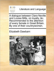 Title: A Dialogue Between Clara Neville and Louisa Mills, on Loyalty, &c. Recommended to the Attention of Every Female in Great Britain. by One of Their Countrywomen., Author: Elizabeth Dawbarn