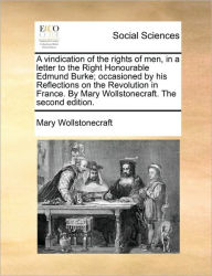 Title: A Vindication of the Rights of Men, in a Letter to the Right Honourable Edmund Burke; Occasioned by His Reflections on the Revolution in France. by Mary Wollstonecraft. the Second Edition., Author: Mary Wollstonecraft