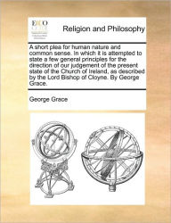 Title: A Short Plea for Human Nature and Common Sense. in Which It Is Attempted to State a Few General Principles for the Direction of Our Judgement of the Present State of the Church of Ireland, as Described by the Lord Bishop of Cloyne. by George Grace., Author: George Grace