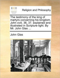 Title: The Testimony of the King of Martyrs Concerning His Kingdom. John XVIII. 36, 37. Explained and Illustrated in Scripture Light. by Mr. John Glas ..., Author: John Glas